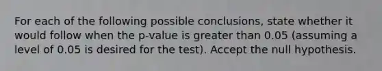 For each of the following possible conclusions, state whether it would follow when the p-value is greater than 0.05 (assuming a level of 0.05 is desired for the test). Accept the null hypothesis.