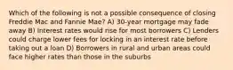 Which of the following is not a possible consequence of closing Freddie Mac and Fannie Mae? A) 30-year mortgage may fade away B) Interest rates would rise for most borrowers C) Lenders could charge lower fees for locking in an interest rate before taking out a loan D) Borrowers in rural and urban areas could face higher rates than those in the suburbs