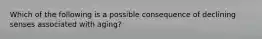 Which of the following is a possible consequence of declining senses associated with aging?