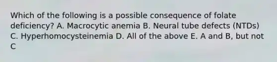 Which of the following is a possible consequence of folate deficiency? A. Macrocytic anemia B. Neural tube defects (NTDs) C. Hyperhomocysteinemia D. All of the above E. A and B, but not C