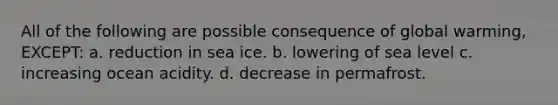 All of the following are possible consequence of global warming, EXCEPT: a. reduction in sea ice. b. lowering of sea level c. increasing ocean acidity. d. decrease in permafrost.