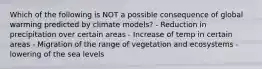 Which of the following is NOT a possible consequence of global warming predicted by climate models? - Reduction in precipitation over certain areas - Increase of temp in certain areas - Migration of the range of vegetation and ecosystems - lowering of the sea levels