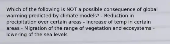 Which of the following is NOT a possible consequence of global warming predicted by climate models? - Reduction in precipitation over certain areas - Increase of temp in certain areas - Migration of the range of vegetation and ecosystems - lowering of the sea levels