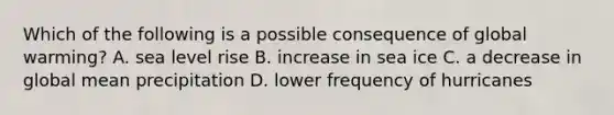 Which of the following is a possible consequence of global warming? A. sea level rise B. increase in sea ice C. a decrease in global mean precipitation D. lower frequency of hurricanes