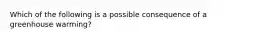 Which of the following is a possible consequence of a greenhouse warming?