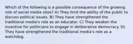 Which of the following is a possible consequence of the growing role of social media sites? A) They limit the ability of the public to discuss political issues. B) They have strengthened the traditional media's role as an educator. C) They weaken the incentive for politicians to engage in deliberative democracy. D) They have strengthened the traditional media's role as a watchdog.