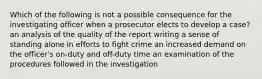 Which of the following is not a possible consequence for the investigating officer when a prosecutor elects to develop a case? an analysis of the quality of the report writing a sense of standing alone in efforts to fight crime an increased demand on the officer's on-duty and off-duty time an examination of the procedures followed in the investigation