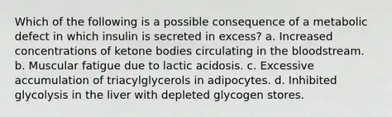 Which of the following is a possible consequence of a metabolic defect in which insulin is secreted in excess? a. Increased concentrations of ketone bodies circulating in the bloodstream. b. Muscular fatigue due to lactic acidosis. c. Excessive accumulation of triacylglycerols in adipocytes. d. Inhibited glycolysis in the liver with depleted glycogen stores.