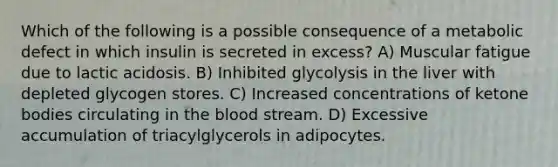 Which of the following is a possible consequence of a metabolic defect in which insulin is secreted in excess? A) Muscular fatigue due to lactic acidosis. B) Inhibited glycolysis in the liver with depleted glycogen stores. C) Increased concentrations of <a href='https://www.questionai.com/knowledge/kR9thwvAYz-ketone-bodies' class='anchor-knowledge'>ketone bodies</a> circulating in <a href='https://www.questionai.com/knowledge/k7oXMfj7lk-the-blood' class='anchor-knowledge'>the blood</a> stream. D) Excessive accumulation of triacylglycerols in adipocytes.