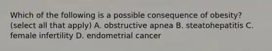 Which of the following is a possible consequence of obesity? (select all that apply) A. obstructive apnea B. steatohepatitis C. female infertility D. endometrial cancer