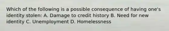 Which of the following is a possible consequence of having one's identity stolen: A. Damage to credit history B. Need for new identity C. Unemployment D. Homelessness