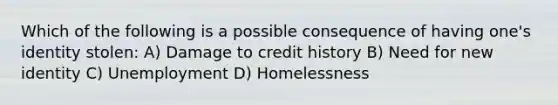 Which of the following is a possible consequence of having one's identity stolen: A) Damage to credit history B) Need for new identity C) Unemployment D) Homelessness