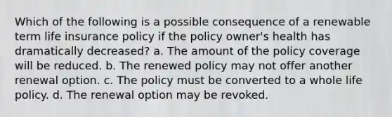 Which of the following is a possible consequence of a renewable term life insurance policy if the policy owner's health has dramatically decreased? a. The amount of the policy coverage will be reduced. b. The renewed policy may not offer another renewal option. c. The policy must be converted to a whole life policy. d. The renewal option may be revoked.