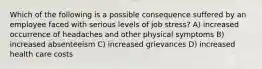 Which of the following is a possible consequence suffered by an employee faced with serious levels of job stress? A) increased occurrence of headaches and other physical symptoms B) increased absenteeism C) increased grievances D) increased health care costs