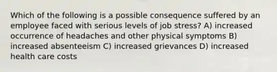 Which of the following is a possible consequence suffered by an employee faced with serious levels of job stress? A) increased occurrence of headaches and other physical symptoms B) increased absenteeism C) increased grievances D) increased health care costs