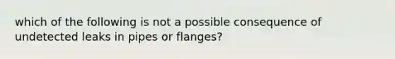 which of the following is not a possible consequence of undetected leaks in pipes or flanges?