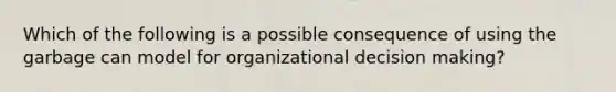 Which of the following is a possible consequence of using the garbage can model for organizational decision making?