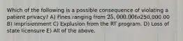 Which of the following is a possible consequence of violating a patient privacy? A) Fines ranging from 25,000.00 to250,000.00 B) Imprisionment C) Explusion from the RT program. D) Loss of state licensure E) All of the above.