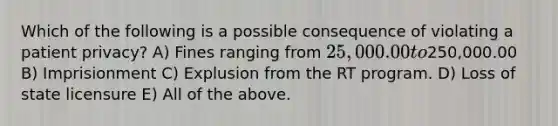 Which of the following is a possible consequence of violating a patient privacy? A) Fines ranging from 25,000.00 to250,000.00 B) Imprisionment C) Explusion from the RT program. D) Loss of state licensure E) All of the above.