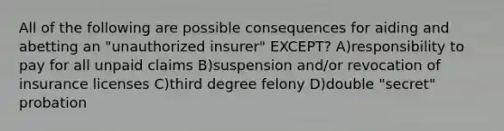 All of the following are possible consequences for aiding and abetting an "unauthorized insurer" EXCEPT? A)responsibility to pay for all unpaid claims B)suspension and/or revocation of insurance licenses C)third degree felony D)double "secret" probation