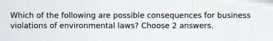 Which of the following are possible consequences for business violations of environmental laws? Choose 2 answers.