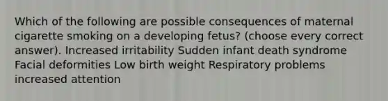 Which of the following are possible consequences of maternal cigarette smoking on a developing fetus? (choose every correct answer). Increased irritability Sudden infant death syndrome Facial deformities Low birth weight Respiratory problems increased attention