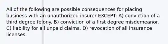 All of the following are possible consequences for placing business with an unauthorized insurer EXCEPT: A) conviction of a third degree felony. B) conviction of a first degree misdemeanor. C) liability for all unpaid claims. D) revocation of all insurance licenses.