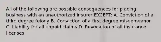 All of the following are possible consequences for placing business with an unauthorized insurer EXCEPT: A. Conviction of a third degree felony B. Conviction of a first degree misdemeanor C. Liability for all unpaid claims D. Revocation of all insurance licenses