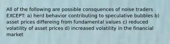 All of the following are possible consquences of noise traders EXCEPT: a) herd behavior contributing to speculative bubbles b) asset prices differeing from fundamental values c) reduced volatility of asset prices d) increased volatility in the financial market