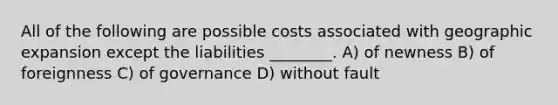 All of the following are possible costs associated with geographic expansion except the liabilities ________. A) of newness B) of foreignness C) of governance D) without fault