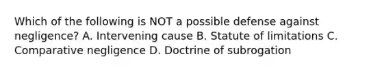 Which of the following is NOT a possible defense against negligence? A. Intervening cause B. Statute of limitations C. Comparative negligence D. Doctrine of subrogation