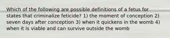 Which of the following are possible definitions of a fetus for states that criminalize feticide? 1) the moment of conception 2) seven days after conception 3) when it quickens in the womb 4) when it is viable and can survive outside the womb