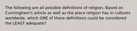 The following are all possible definitions of religion. Based on Cunningham's article as well as the place religion has in cultures worldwide, which ONE of these definitions could be considered the LEAST adequate?