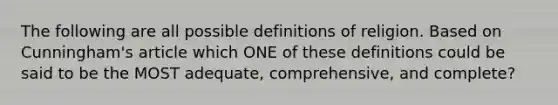 The following are all possible definitions of religion. Based on Cunningham's article which ONE of these definitions could be said to be the MOST adequate, comprehensive, and complete?