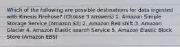 Which of the following are possible destinations for data ingested with Kinesis Firehose? (Choose 3 answers) 1. Amazon Simple Storage Service (Amazon S3) 2. Amazon Red shift 3. Amazon Glacier 4. Amazon Elastic search Service 5. Amazon Elastic Block Store (Amazon EBS)