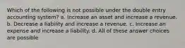 Which of the following is not possible under the double entry accounting system? a. Increase an asset and increase a revenue. b. Decrease a liability and increase a revenue. c. Increase an expense and increase a liability. d. All of these answer choices are possible