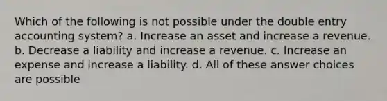 Which of the following is not possible under the double entry accounting system? a. Increase an asset and increase a revenue. b. Decrease a liability and increase a revenue. c. Increase an expense and increase a liability. d. All of these answer choices are possible