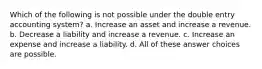 Which of the following is not possible under the double entry accounting system? a. Increase an asset and increase a revenue. b. Decrease a liability and increase a revenue. c. Increase an expense and increase a liability. d. All of these answer choices are possible.