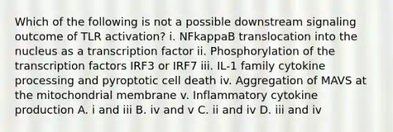 Which of the following is not a possible downstream signaling outcome of TLR activation? i. NFkappaB translocation into the nucleus as a transcription factor ii. Phosphorylation of the transcription factors IRF3 or IRF7 iii. IL-1 family cytokine processing and pyroptotic cell death iv. Aggregation of MAVS at the mitochondrial membrane v. Inflammatory cytokine production A. i and iii B. iv and v C. ii and iv D. iii and iv