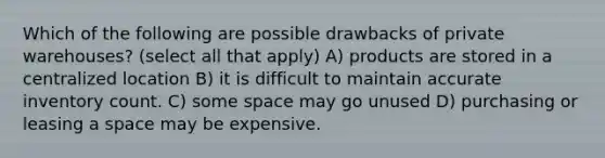 Which of the following are possible drawbacks of private warehouses? (select all that apply) A) products are stored in a centralized location B) it is difficult to maintain accurate inventory count. C) some space may go unused D) purchasing or leasing a space may be expensive.