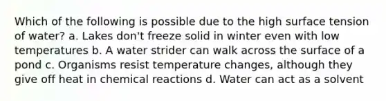 Which of the following is possible due to the high surface tension of water? a. Lakes don't freeze solid in winter even with low temperatures b. A water strider can walk across the surface of a pond c. Organisms resist temperature changes, although they give off heat in <a href='https://www.questionai.com/knowledge/kc6NTom4Ep-chemical-reactions' class='anchor-knowledge'>chemical reactions</a> d. Water can act as a solvent