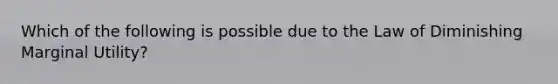 Which of the following is possible due to the Law of Diminishing Marginal Utility?