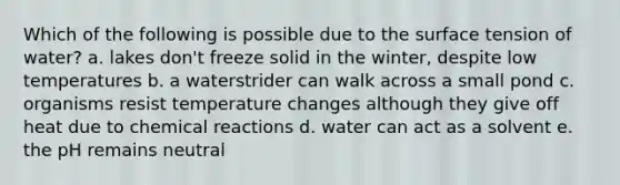 Which of the following is possible due to the surface tension of water? a. lakes don't freeze solid in the winter, despite low temperatures b. a waterstrider can walk across a small pond c. organisms resist temperature changes although they give off heat due to chemical reactions d. water can act as a solvent e. the pH remains neutral