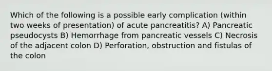 Which of the following is a possible early complication (within two weeks of presentation) of acute pancreatitis? A) Pancreatic pseudocysts B) Hemorrhage from pancreatic vessels C) Necrosis of the adjacent colon D) Perforation, obstruction and fistulas of the colon