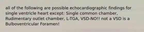 all of the following are possible echocardiographic findings for single ventricle heart except: Single common chamber, Rudimentary outlet chamber, L-TGA, VSD-NO!! not a VSD is a Bulboventricular Foramen!