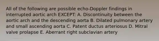 All of the following are possible echo-Doppler findings in interrupted aortic arch EXCEPT: A. Discontinuity between the aortic arch and the descending aorta B. Dilated pulmonary artery and small ascending aorta C. Patent ductus arteriosus D. Mitral valve prolapse E. Aberrant right subclavian artery