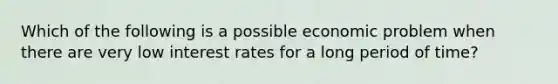 Which of the following is a possible economic problem when there are very low interest rates for a long period of time?