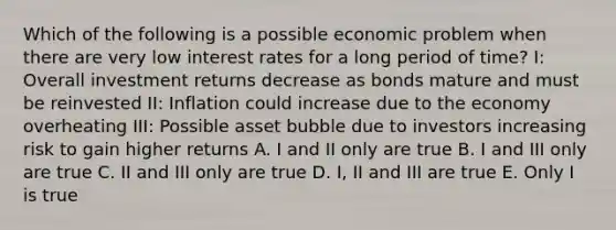 Which of the following is a possible economic problem when there are very low interest rates for a long period of time? I: Overall investment returns decrease as bonds mature and must be reinvested II: Inflation could increase due to the economy overheating III: Possible asset bubble due to investors increasing risk to gain higher returns A. I and II only are true B. I and III only are true C. II and III only are true D. I, II and III are true E. Only I is true