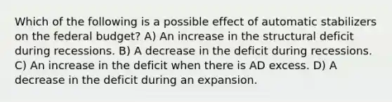 Which of the following is a possible effect of automatic stabilizers on <a href='https://www.questionai.com/knowledge/kS29NErBPI-the-federal-budget' class='anchor-knowledge'>the federal budget</a>? A) An increase in the structural deficit during recessions. B) A decrease in the deficit during recessions. C) An increase in the deficit when there is AD excess. D) A decrease in the deficit during an expansion.