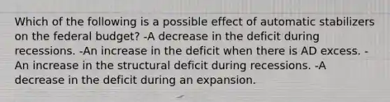 Which of the following is a possible effect of automatic stabilizers on the federal budget? -A decrease in the deficit during recessions. -An increase in the deficit when there is AD excess. -An increase in the structural deficit during recessions. -A decrease in the deficit during an expansion.